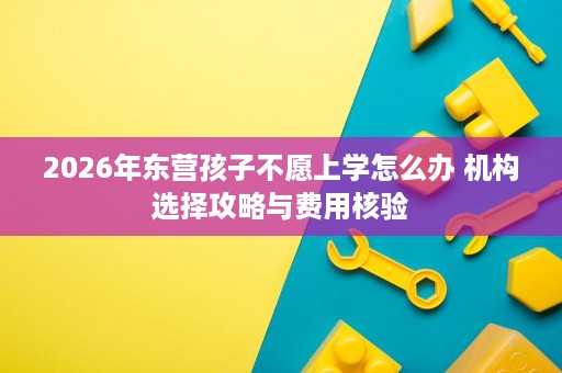 2026年东营孩子不愿上学怎么办 机构选择攻略与费用核验