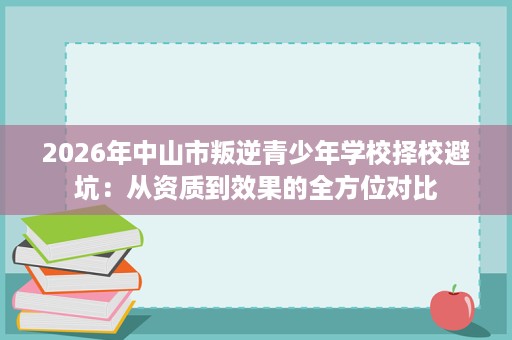 2026年中山市叛逆青少年学校择校避坑:从资质到效果的全方位对比 2026年中山市叛逆青少年学校择校避坑:从资质到效果的全方位对比