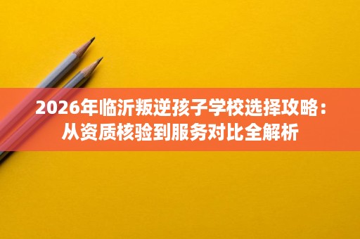 2026年临沂叛逆孩子学校选择攻略:从资质核验到服务对比全解析 2026年临沂叛逆孩子学校选择攻略:从资质核验到服务对比全解析