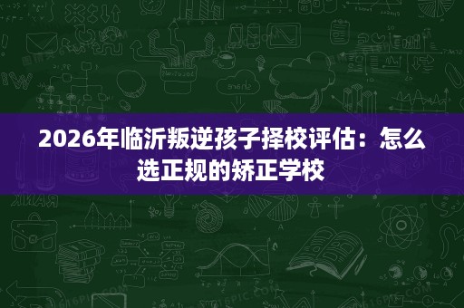 2026年临沂叛逆孩子择校评估:怎么选正规的矫正学校 2026年临沂叛逆孩子择校评估:怎么选正规的矫正学校