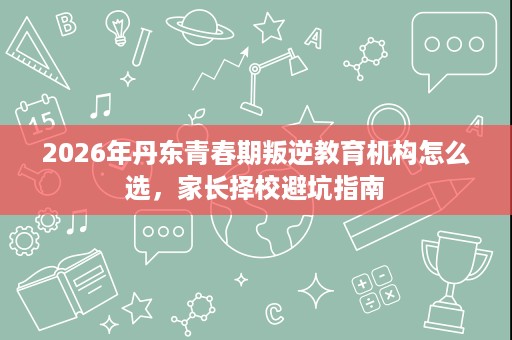 2026年丹东青春期叛逆教育机构怎么选，家长择校避坑指南