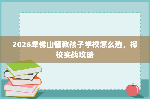 2026年佛山管教孩子学校怎么选，择校实战攻略