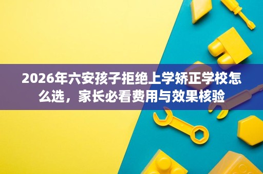 2026年六安孩子拒绝上学矫正学校怎么选，家长必看费用与效果核验