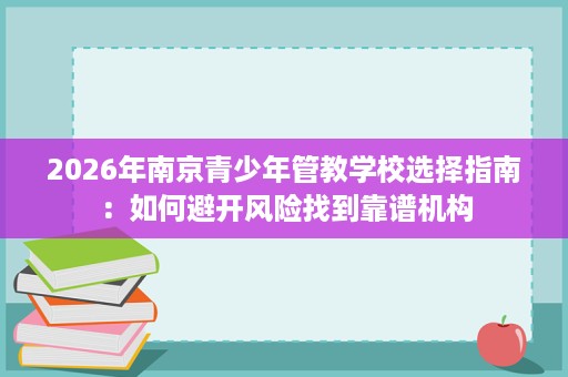 2026年南京青少年管教学校选择指南:如何避开风险找到靠谱机构 2026年南京青少年管教学校选择指南:如何避开风险找到靠谱机构