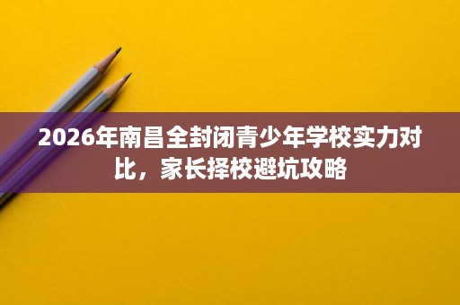 2026年南昌全封闭青少年学校实力对比，家长择校避坑攻略