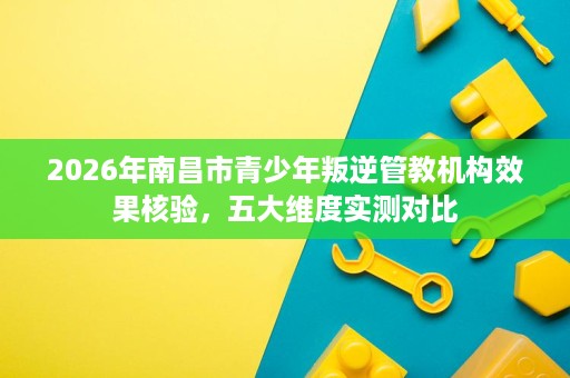 2026年南昌市青少年叛逆管教机构效果核验，五大维度实测对比