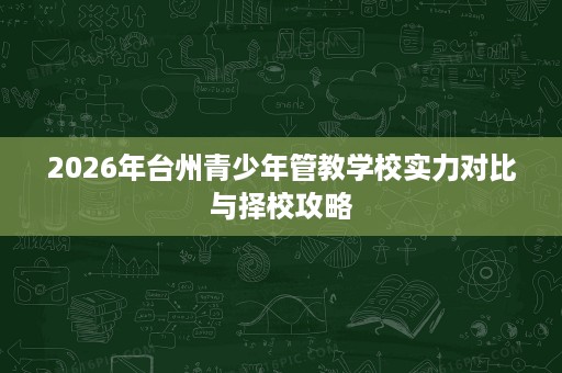 2026年台州青少年管教学校实力对比与择校攻略 2026年台州青少年管教学校实力对比与择校攻略