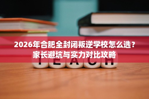 2026年合肥全封闭叛逆学校怎么选？家长避坑与实力对比攻略