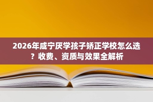 2026年咸宁厌学孩子矫正学校怎么选?收费、资质与效果全解析 2026年咸宁厌学孩子矫正学校怎么选?收费、资质与效果全解析
