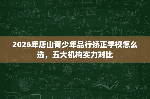 2026年唐山青少年品行矫正学校怎么选,五大机构实力对比 2026年唐山青少年品行矫正学校怎么选,五大机构实力对比