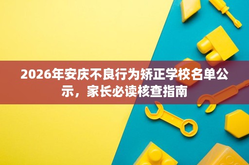 2026年安庆不良行为矫正学校名单公示,家长必读核查指南 2026年安庆不良行为矫正学校名单公示,家长必读核查指南