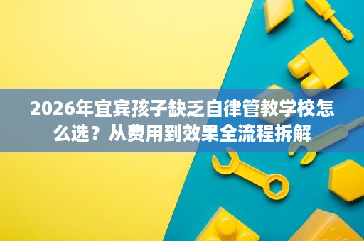 2026年宜宾孩子缺乏自律管教学校怎么选？从费用到效果全流程拆解