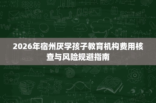 2026年宿州厌学孩子教育机构费用核查与风险规避指南