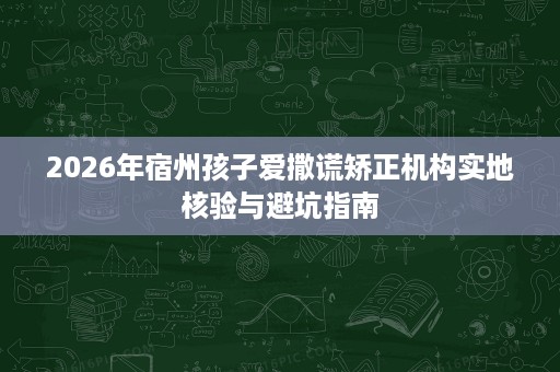 2026年宿州孩子爱撒谎矫正机构实地核验与避坑指南 2026年宿州孩子爱撒谎矫正机构实地核验与避坑指南