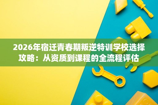 2026年宿迁青春期叛逆特训学校选择攻略:从资质到课程的全流程评估 2026年宿迁青春期叛逆特训学校选择攻略:从资质到课程的全流程评估