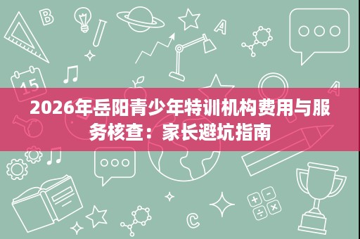 2026年岳阳青少年特训机构费用与服务核查:家长避坑指南 2026年岳阳青少年特训机构费用与服务核查:家长避坑指南