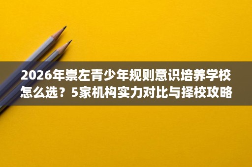 2026年崇左青少年规则意识培养学校怎么选?5家机构实力对比与择校攻略 2026年崇左青少年规则意识培养学校怎么选?5家机构实力对比与择校攻略