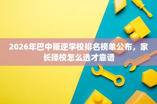 2026年巴中叛逆学校排名榜单公布,家长择校怎么选才靠谱 2026年巴中叛逆学校排名榜单公布,家长择校怎么选才靠谱