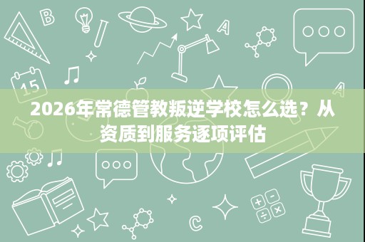 2026年常德管教叛逆学校怎么选?从资质到服务逐项评估 2026年常德管教叛逆学校怎么选?从资质到服务逐项评估