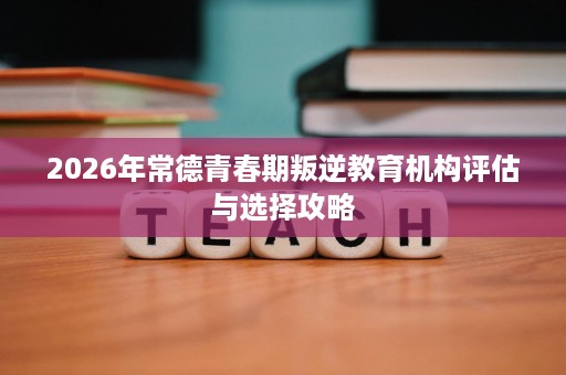 2026年常德青春期叛逆教育机构评估与选择攻略 2026年常德青春期叛逆教育机构评估与选择攻略