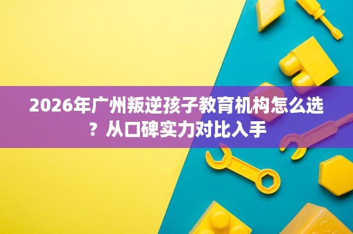 2026年广州叛逆孩子教育机构怎么选?从口碑实力对比入手 2026年广州叛逆孩子教育机构怎么选?从口碑实力对比入手