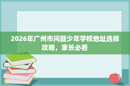 2026年广州市问题少年学校地址选择攻略，家长必看
