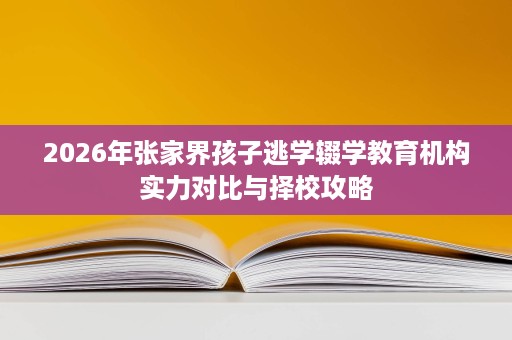 2026年张家界孩子逃学辍学教育机构实力对比与择校攻略 2026年张家界孩子逃学辍学教育机构实力对比与择校攻略