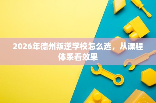 2026年德州叛逆学校怎么选，从课程体系看效果