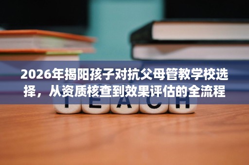 2026年揭阳孩子对抗父母管教学校选择,从资质核查到效果评估的全流程指南 2026年揭阳孩子对抗父母管教学校选择,从资质核查到效果评估的全流程指南