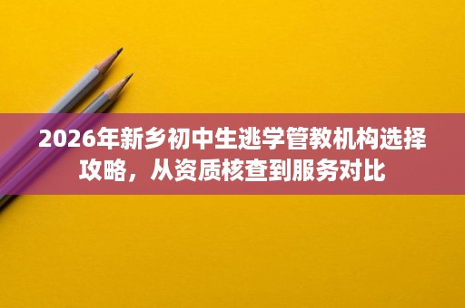 2026年新乡初中生逃学管教机构选择攻略，从资质核查到服务对比