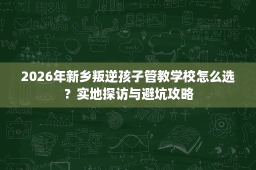2026年新乡叛逆孩子管教学校怎么选?实地探访与避坑攻略 2026年新乡叛逆孩子管教学校怎么选?实地探访与避坑攻略