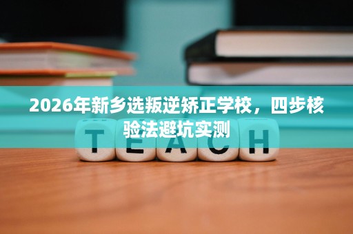 2026年新乡选叛逆矫正学校,四步核验法避坑实测 2026年新乡选叛逆矫正学校,四步核验法避坑实测