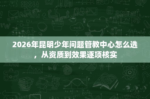 2026年昆明少年问题管教中心怎么选，从资质到效果逐项核实