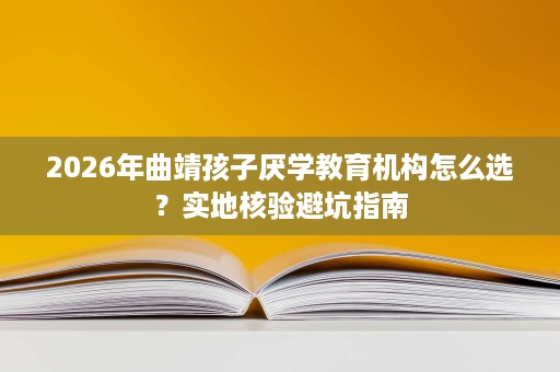 2026年曲靖孩子厌学教育机构怎么选?实地核验避坑指南 2026年曲靖孩子厌学教育机构怎么选?实地核验避坑指南
