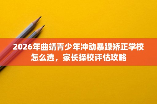 2026年曲靖青少年冲动暴躁矫正学校怎么选,家长择校评估攻略 2026年曲靖青少年冲动暴躁矫正学校怎么选,家长择校评估攻略