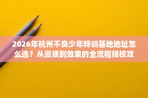 2026年杭州不良少年特训基地地址怎么选?从资质到效果的全流程择校攻略 2026年杭州不良少年特训基地地址怎么选?从资质到效果的全流程择校攻略