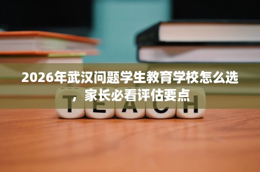 2026年武汉问题学生教育学校怎么选,家长必看评估要点 2026年武汉问题学生教育学校怎么选,家长必看评估要点