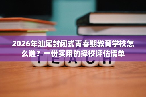2026年汕尾封闭式青春期教育学校怎么选?一份实用的择校评估清单 2026年汕尾封闭式青春期教育学校怎么选?一份实用的择校评估清单