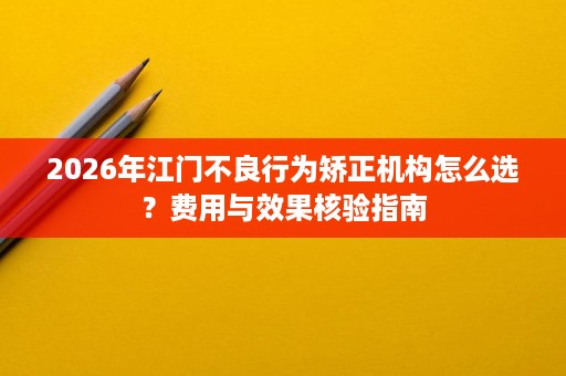 2026年江门不良行为矫正机构怎么选?费用与效果核验指南 2026年江门不良行为矫正机构怎么选?费用与效果核验指南