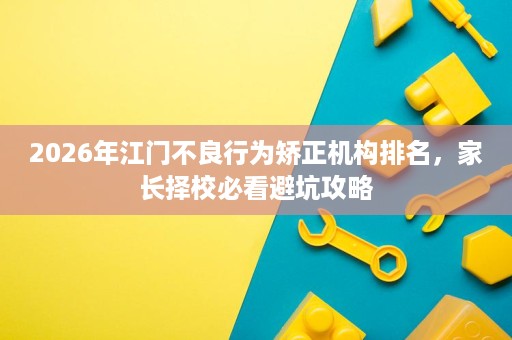 2026年江门不良行为矫正机构排名,家长择校必看避坑攻略 2026年江门不良行为矫正机构排名,家长择校必看避坑攻略