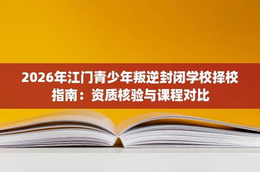 2026年江门青少年叛逆封闭学校择校指南:资质核验与课程对比 2026年江门青少年叛逆封闭学校择校指南:资质核验与课程对比