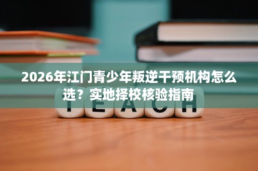 2026年江门青少年叛逆干预机构怎么选?实地择校核验指南 2026年江门青少年叛逆干预机构怎么选?实地择校核验指南