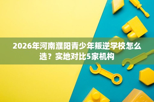 2026年河南濮阳青少年叛逆学校怎么选?实地对比5家机构 2026年河南濮阳青少年叛逆学校怎么选?实地对比5家机构