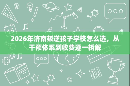 2026年济南叛逆孩子学校怎么选,从干预体系到收费逐一拆解 2026年济南叛逆孩子学校怎么选,从干预体系到收费逐一拆解