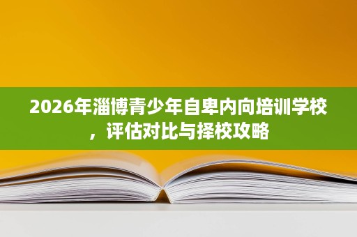 2026年淄博青少年自卑内向培训学校,评估对比与择校攻略 2026年淄博青少年自卑内向培训学校,评估对比与择校攻略
