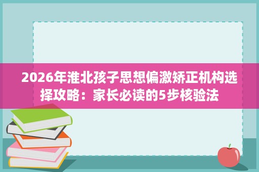 2026年淮北孩子思想偏激矫正机构选择攻略：家长必读的5步核验法