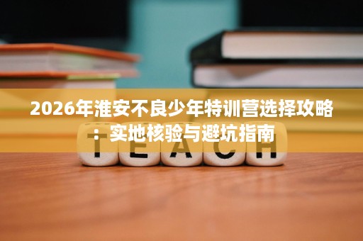 2026年淮安不良少年特训营选择攻略:实地核验与避坑指南 2026年淮安不良少年特训营选择攻略:实地核验与避坑指南