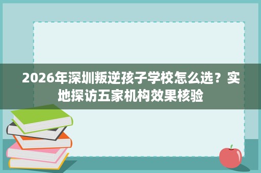 2026年深圳叛逆孩子学校怎么选？实地探访五家机构效果核验