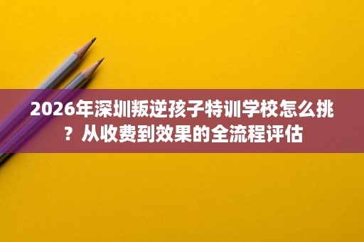 2026年深圳叛逆孩子特训学校怎么挑?从收费到效果的全流程评估 2026年深圳叛逆孩子特训学校怎么挑?从收费到效果的全流程评估