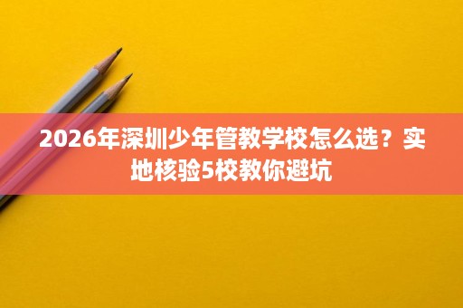 2026年深圳少年管教学校怎么选？实地核验5校教你避坑